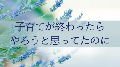 子育てが終わったらやろうと思ってたのに